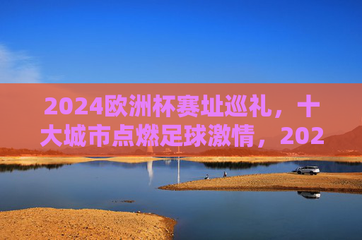 2024欧洲杯赛址巡礼，十大城市点燃足球激情，2024欧洲杯赛址巡礼，十大城市点燃足球激情