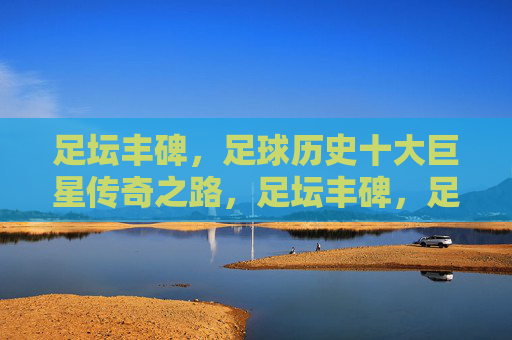 足坛丰碑，足球历史十大巨星传奇之路，足坛丰碑，足球历史十大巨星传奇之路