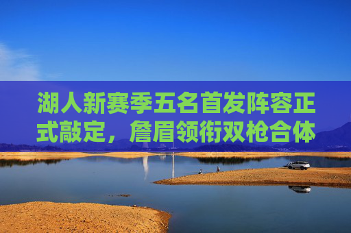 湖人新赛季五名首发阵容正式敲定，詹眉领衔双枪合体，攻防体系初现轮廓，湖人新赛季首发正式敲定，詹眉双枪合体，攻防体系初现轮廓