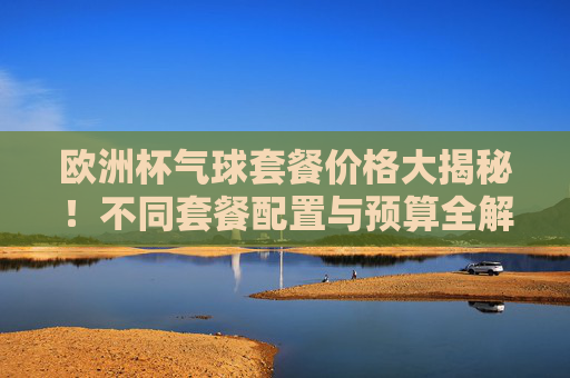 欧洲杯气球套餐价格大揭秘!不同套餐配置与预算全解析,欧洲杯气球套餐价格大揭秘,不同配置与预算全解析