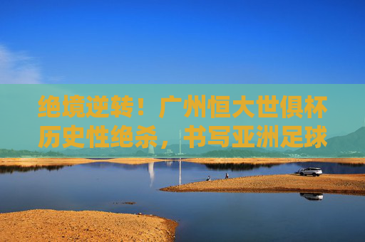 绝境逆转!广州恒大世俱杯历史性绝杀,书写亚洲足球传奇
