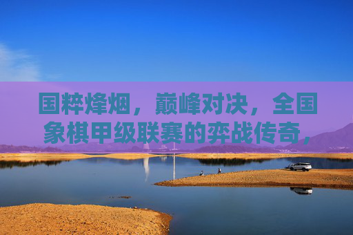 国粹烽烟,巅峰对决,全国象棋甲级联赛的弈战传奇,国粹烽烟,全国象棋甲级联赛巅峰对决传奇