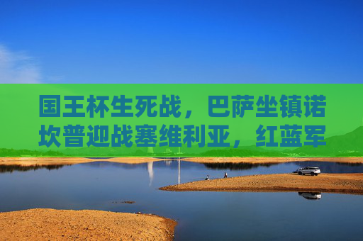 国王杯生死战，巴萨坐镇诺坎普迎战塞维利亚，红蓝军团剑指四强，国王杯生死战巴萨主场迎战塞维利亚剑指四强