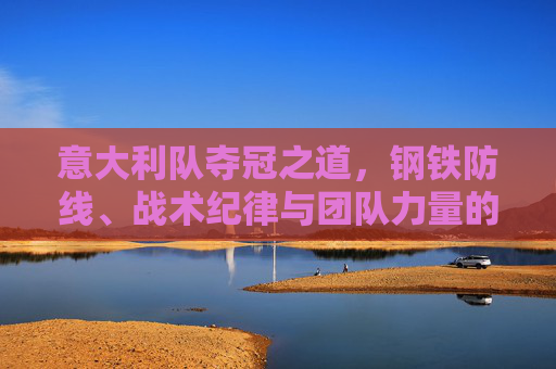 意大利队夺冠之道,钢铁防线、战术纪律与团队力量的交响,钢铁防线、战术纪律与团队力量,意大利队的夺冠之道