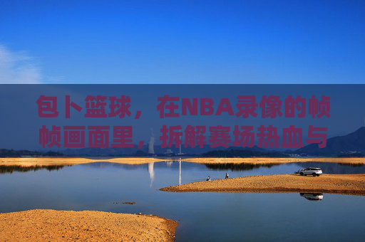 包卜篮球,在NBA录像的帧帧画面里,拆解赛场热血与战术智慧,包卜篮球,NBA录像帧帧拆解,赛场热血与战术智慧