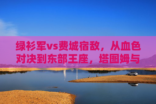绿衫军vs费城宿敌,从血色对决到东部王座,塔图姆与恩比德的王位之战,宿敌血色对决,绿衫军vs费城,塔图姆恩比德争东部王座