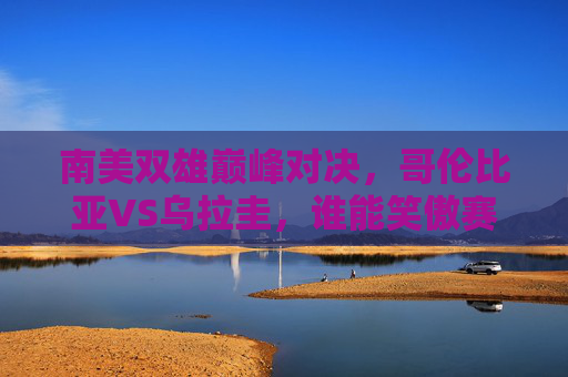 南美双雄巅峰对决，哥伦比亚VS乌拉圭，谁能笑傲赛场？哥伦比亚VS乌拉圭，南美双雄巅峰对决，谁能笑傲赛场？