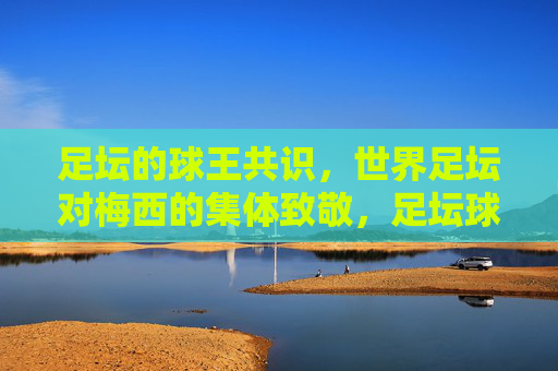 足坛的球王共识,世界足坛对梅西的集体致敬,足坛球王共识,世界足坛集体致敬梅西
