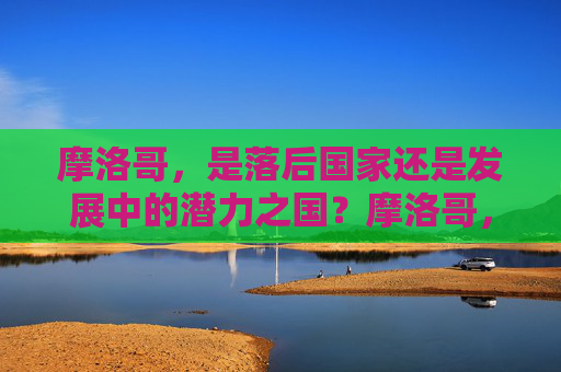 摩洛哥,是落后国家还是发展中的潜力之国?摩洛哥,落后还是潜力之国?