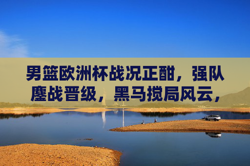 男篮欧洲杯战况正酣，强队鏖战晋级，黑马搅局风云，冠军悬念待解，男篮欧洲杯强队鏖战黑马搅局，冠军悬念待解