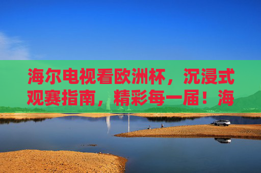 海尔电视看欧洲杯,沉浸式观赛指南,精彩每一届!海尔电视欧洲杯沉浸式观赛指南,精彩每一届