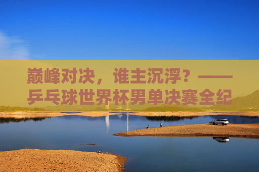 巅峰对决，谁主沉浮？——乒乓球世界杯男单决赛全纪实，巅峰对决，谁主沉浮，乒乓球世界杯男单决赛全纪实