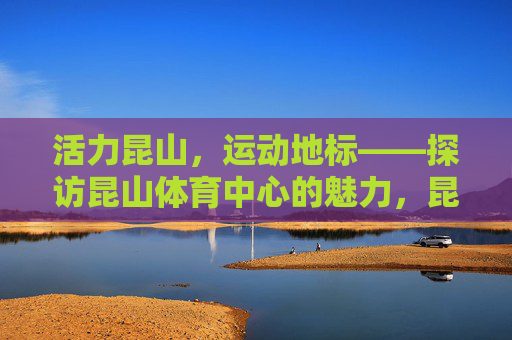 活力昆山,运动地标——探访昆山体育中心的魅力,昆山体育中心,活力昆山的运动地标