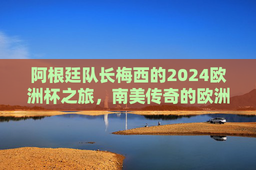 阿根廷队长梅西的2024欧洲杯之旅,南美传奇的欧洲舞台,南美传奇梅西的2024欧洲杯舞台