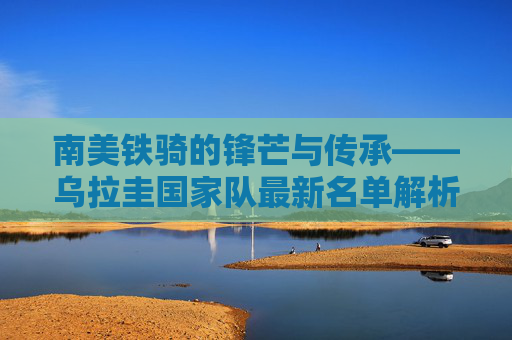 南美铁骑的锋芒与传承——乌拉圭国家队最新名单解析，乌拉圭国家队最新名单，南美铁骑的锋芒与传承