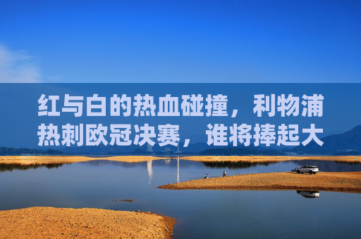 红与白的热血碰撞,利物浦热刺欧冠决赛,谁将捧起大耳朵杯?红白碰撞!利物浦热刺欧冠决赛争冠大耳朵杯