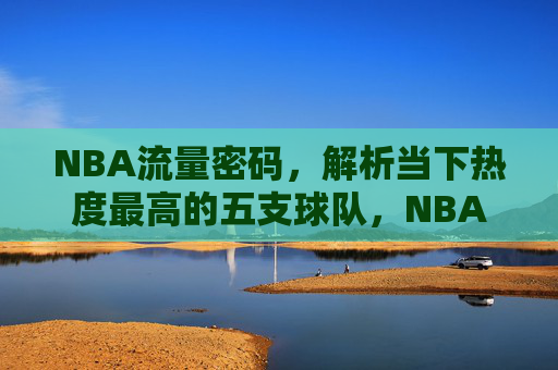 NBA流量密码,解析当下热度最高的五支球队,NBA流量密码,解码当下最火的五支球队