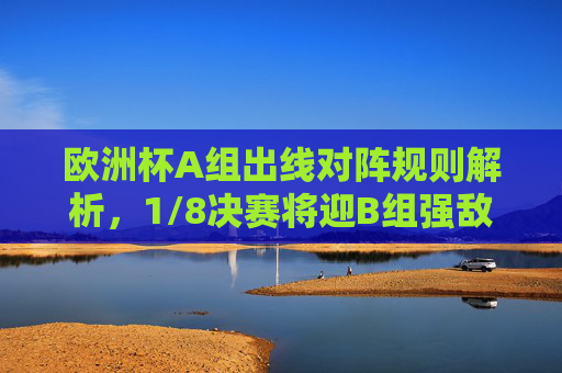 欧洲杯A组出线对阵规则解析,1/8决赛将迎B组强敌,欧洲杯A组出线规则解析,1/8决赛将迎B组强敌