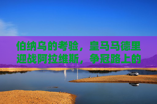 伯纳乌的考验，皇马马德里迎战阿拉维斯，争冠路上的拦路虎还是垫脚石？皇马伯纳乌迎战阿拉维斯，争冠路上的拦路虎还是垫脚石？