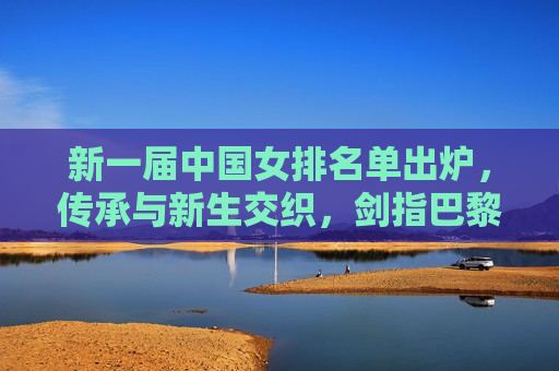 新一届中国女排名单出炉，传承与新生交织，剑指巴黎奥运新征途，新一届中国女排名单出炉，传承新生交织，剑指巴黎奥运征途