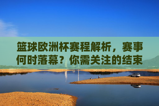篮球欧洲杯赛程解析，赛事何时落幕？你需关注的结束时间，篮球欧洲杯赛程解析，赛事结束时间及关注重点