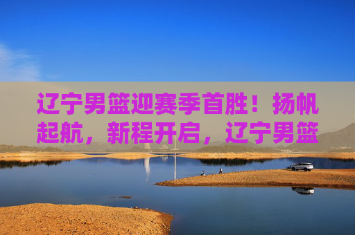 辽宁男篮迎赛季首胜!扬帆起航,新程开启,辽宁男篮赛季首胜扬帆起航新程开启
