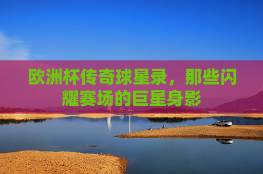 欧洲杯传奇球星录,那些闪耀赛场的巨星身影