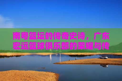 南粤篮坛的传奇史诗，广东宏远篮球俱乐部的荣耀与传承，南粤篮坛传奇，广东宏远的荣耀传承