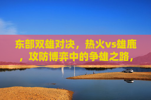 东部双雄对决，热火vs雄鹿，攻防博弈中的争雄之路，东部双雄攻防博弈，热火vs雄鹿争雄之路