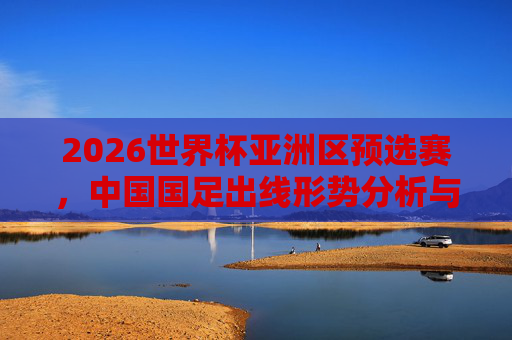 2026世界杯亚洲区预选赛,中国国足出线形势分析与展望,2026世界杯亚洲区预选赛中国国足出线形势分析与展望