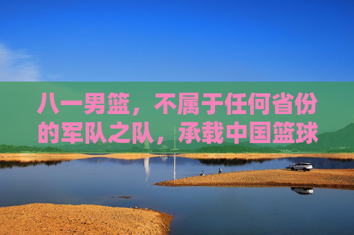 八一男篮,不属于任何省份的军队之队,承载中国篮球的军魂记忆,八一男篮,无省籍归属的军魂之师