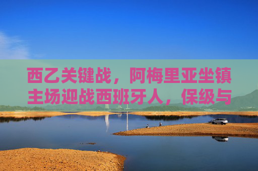 西乙关键战，阿梅里亚坐镇主场迎战西班牙人，保级与升级的生死博弈，西乙生死战，阿梅里亚主场迎战西班牙人，保级升级一线间