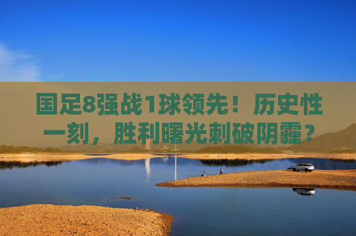 国足8强战1球领先！历史性一刻，胜利曙光刺破阴霾？历史性一刻！国足8强战1球领先，胜利曙光刺破阴霾