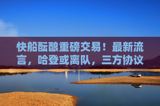 快船酝酿重磅交易！最新流言，哈登或离队，三方协议或重塑西部格局，快船三方交易酝酿！哈登或离队，西部格局或重塑