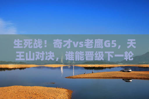 生死战！奇才vs老鹰G5，天王山对决，谁能晋级下一轮？生死战！奇才vs老鹰G5天王山对决，谁能晋级下一轮？
