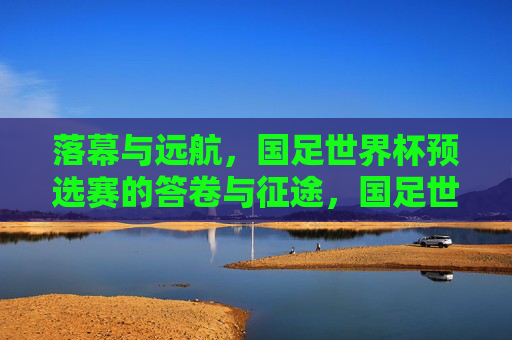 落幕与远航，国足世界杯预选赛的答卷与征途，国足世界杯预选赛，落幕答卷与远航征途