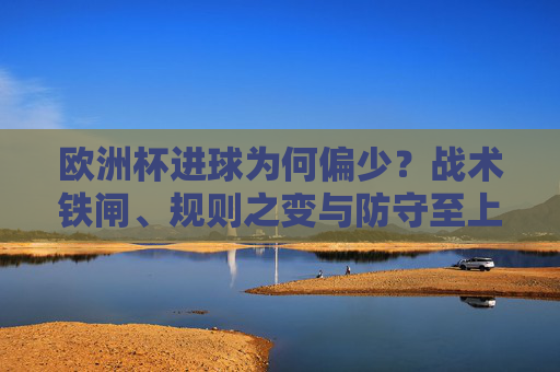 欧洲杯进球为何偏少?战术铁闸、规则之变与防守至上的博弈,欧洲杯进球偏少,战术铁闸、规则之变与防守至上的博弈