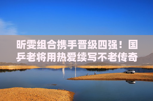 昕雯组合携手晋级四强!国乒老将用热爱续写不老传奇,昕雯组合携手晋级四强 国乒老将热爱续写不老传奇