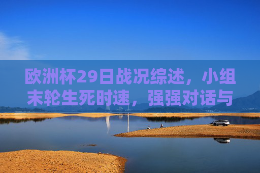 欧洲杯29日战况综述，小组末轮生死时速，强强对话与冷门交织，欧洲杯29日综述，小组末轮生死时速，强强对话冷门交织