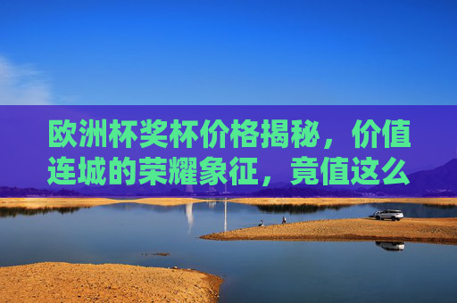 欧洲杯奖杯价格揭秘，价值连城的荣耀象征，竟值这么多？欧洲杯奖杯价格揭秘，价值连城的荣耀象征