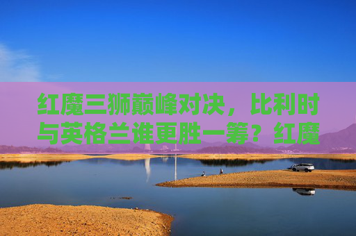 红魔三狮巅峰对决，比利时与英格兰谁更胜一筹？红魔三狮巅峰对决，比利时与英格兰谁更胜一筹？