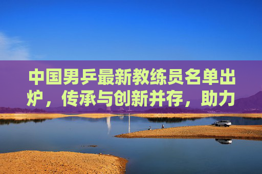 中国男乒最新教练员名单出炉，传承与创新并存，助力国乒再创辉煌，中国男乒新教练名单出炉，传承创新铸辉煌