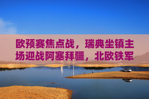 欧预赛焦点战，瑞典坐镇主场迎战阿塞拜疆，北欧铁军能否轻取三分？欧预赛焦点战，瑞典主场迎战阿塞拜疆，北欧铁军能否轻取三分？