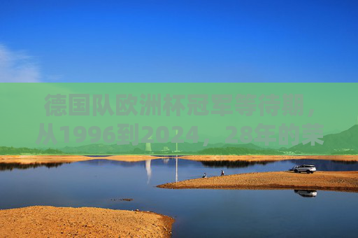 德国队欧洲杯冠军等待期,从1996到2024,28年的荣耀与遗憾,德国队欧洲杯冠军等待28载,1996-2024的荣耀与遗憾