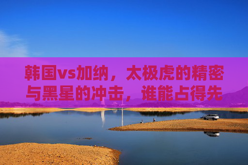 韩国vs加纳，太极虎的精密与黑星的冲击，谁能占得先机？太极虎vs黑星，精密对决冲击，谁能占先机？