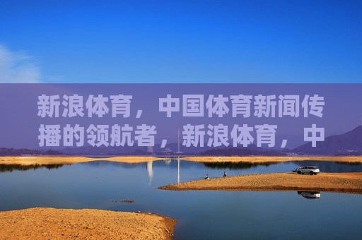 新浪体育，中国体育新闻传播的领航者，新浪体育，中国体育新闻传播的领航者