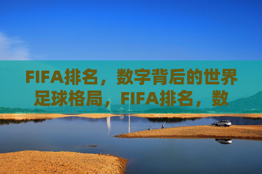 FIFA排名,数字背后的世界足球格局,FIFA排名,数字背后的世界足球格局