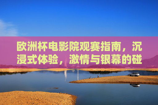 欧洲杯电影院观赛指南,沉浸式体验,激情与银幕的碰撞,欧洲杯电影院观赛,沉浸式激情银幕碰撞