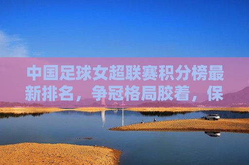 中国足球女超联赛积分榜最新排名，争冠格局胶着，保级悬念待解，中国足球女超联赛积分榜最新排名，争冠胶着，保级悬念待解
