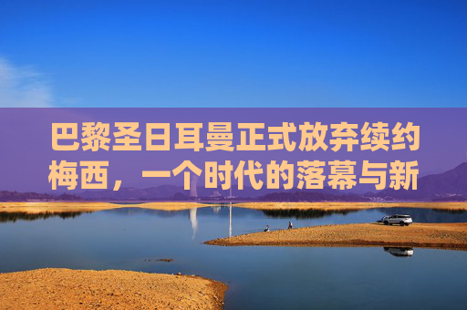巴黎圣日耳曼正式放弃续约梅西，一个时代的落幕与新征程的序章，巴黎圣日耳曼放弃续约梅西，时代落幕，新征程序章